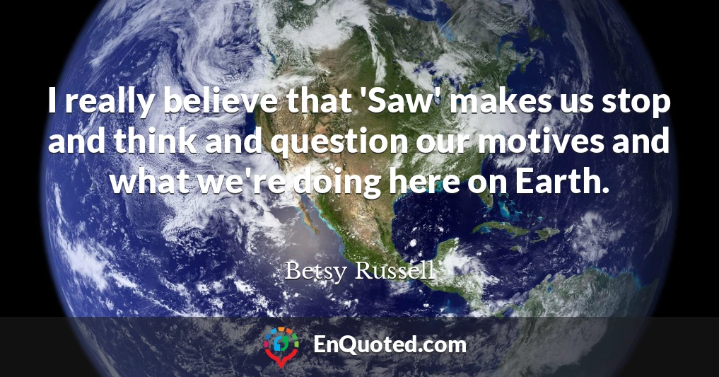I really believe that 'Saw' makes us stop and think and question our motives and what we're doing here on Earth.