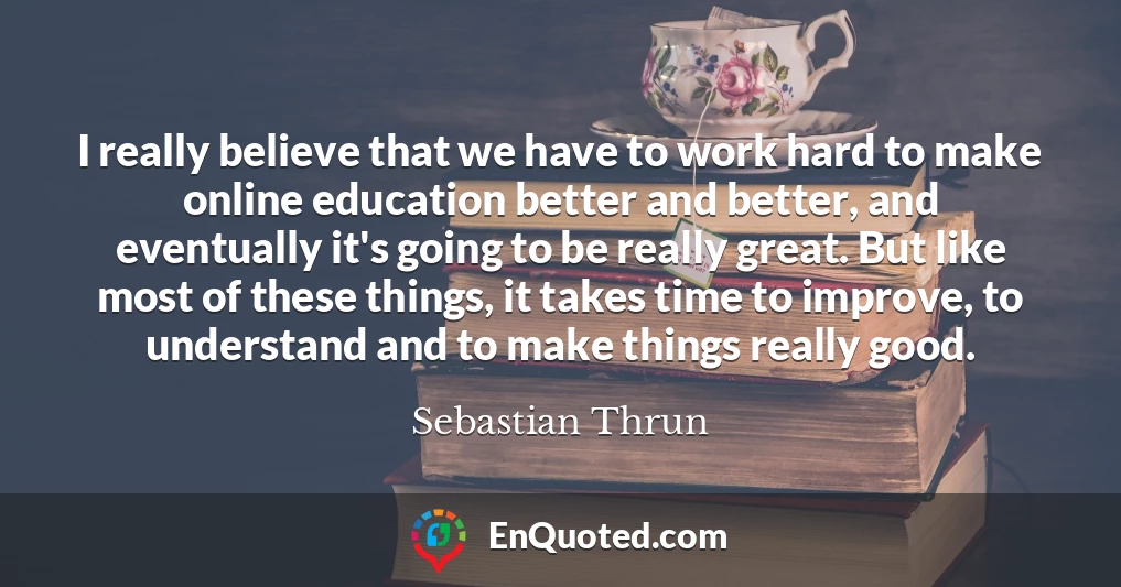 I really believe that we have to work hard to make online education better and better, and eventually it's going to be really great. But like most of these things, it takes time to improve, to understand and to make things really good.