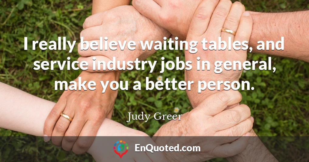 I really believe waiting tables, and service industry jobs in general, make you a better person.