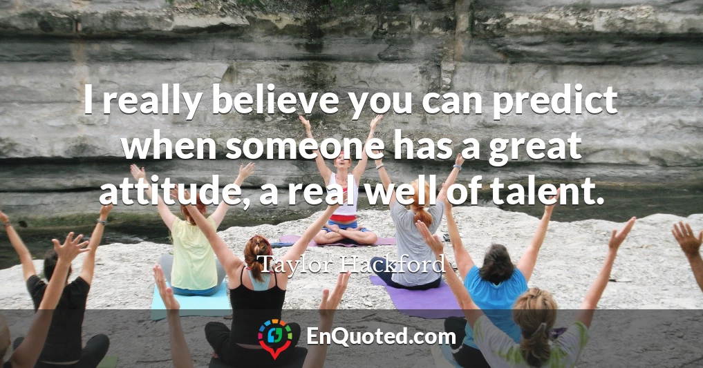 I really believe you can predict when someone has a great attitude, a real well of talent.