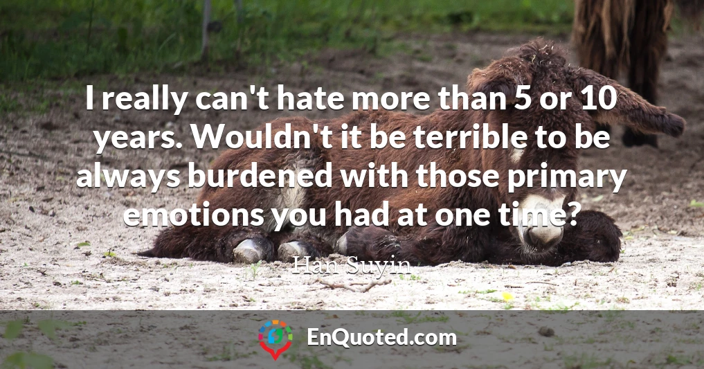I really can't hate more than 5 or 10 years. Wouldn't it be terrible to be always burdened with those primary emotions you had at one time?