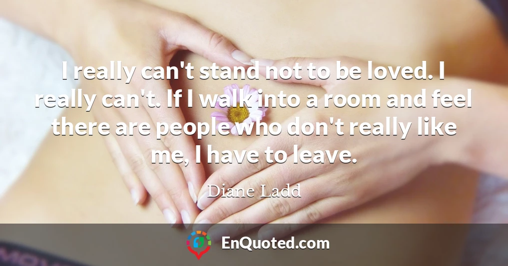I really can't stand not to be loved. I really can't. If I walk into a room and feel there are people who don't really like me, I have to leave.