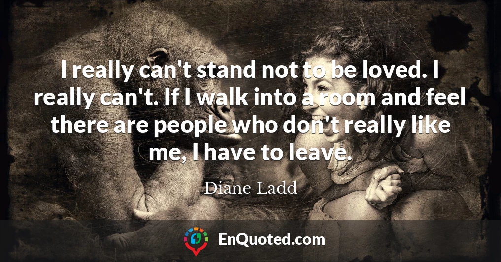 I really can't stand not to be loved. I really can't. If I walk into a room and feel there are people who don't really like me, I have to leave.