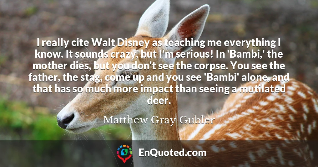 I really cite Walt Disney as teaching me everything I know. It sounds crazy, but I'm serious! In 'Bambi,' the mother dies, but you don't see the corpse. You see the father, the stag, come up and you see 'Bambi' alone, and that has so much more impact than seeing a mutilated deer.