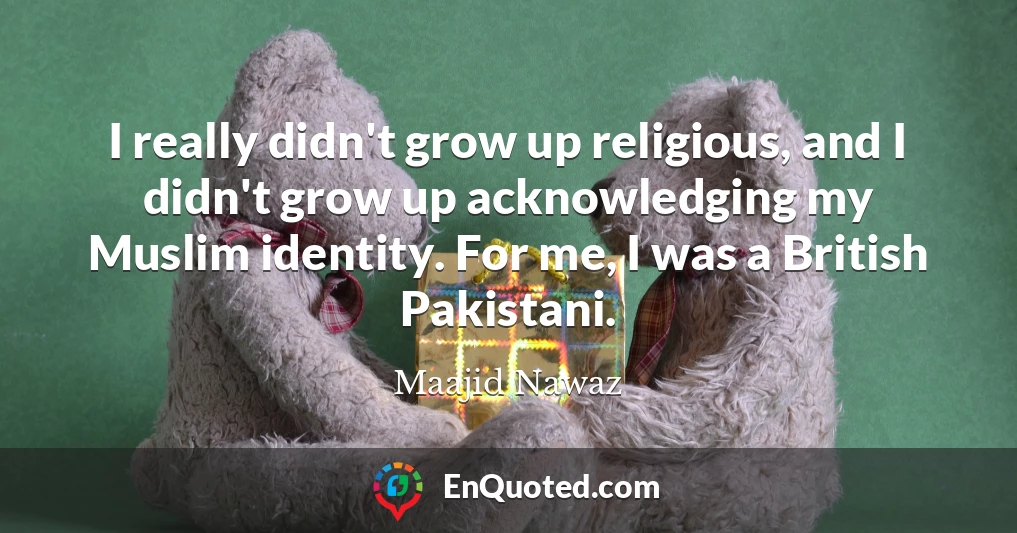 I really didn't grow up religious, and I didn't grow up acknowledging my Muslim identity. For me, I was a British Pakistani.
