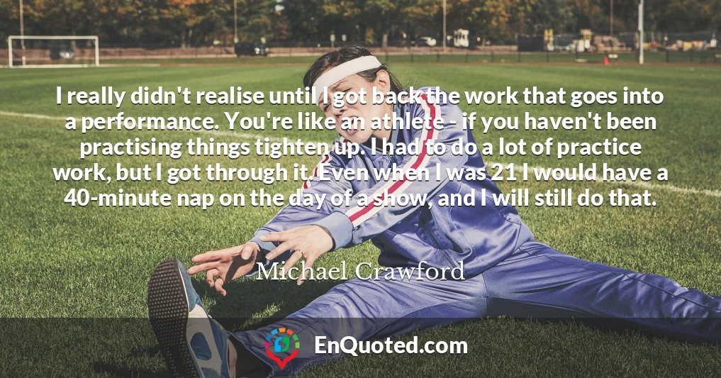 I really didn't realise until I got back the work that goes into a performance. You're like an athlete - if you haven't been practising things tighten up. I had to do a lot of practice work, but I got through it. Even when I was 21 I would have a 40-minute nap on the day of a show, and I will still do that.