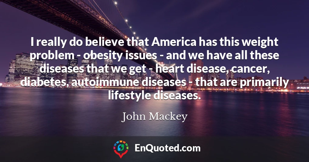 I really do believe that America has this weight problem - obesity issues - and we have all these diseases that we get - heart disease, cancer, diabetes, autoimmune diseases - that are primarily lifestyle diseases.