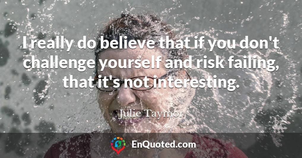 I really do believe that if you don't challenge yourself and risk failing, that it's not interesting.