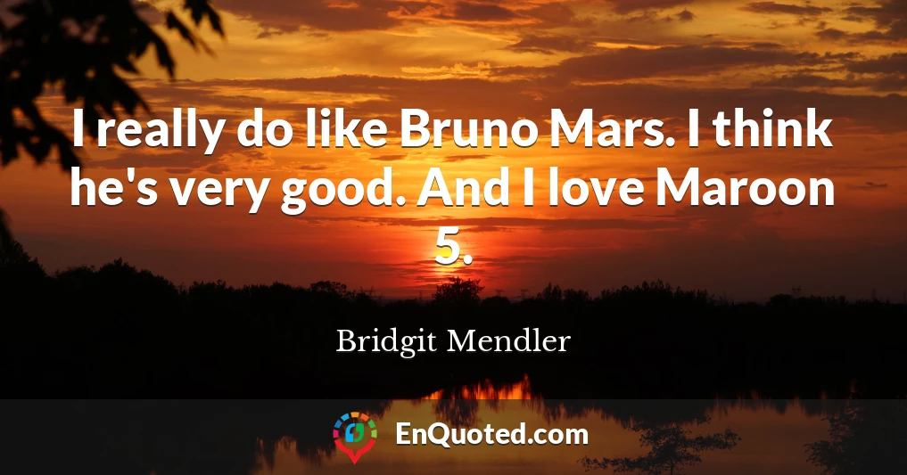 I really do like Bruno Mars. I think he's very good. And I love Maroon 5.