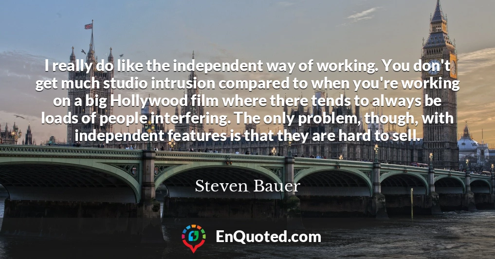 I really do like the independent way of working. You don't get much studio intrusion compared to when you're working on a big Hollywood film where there tends to always be loads of people interfering. The only problem, though, with independent features is that they are hard to sell.