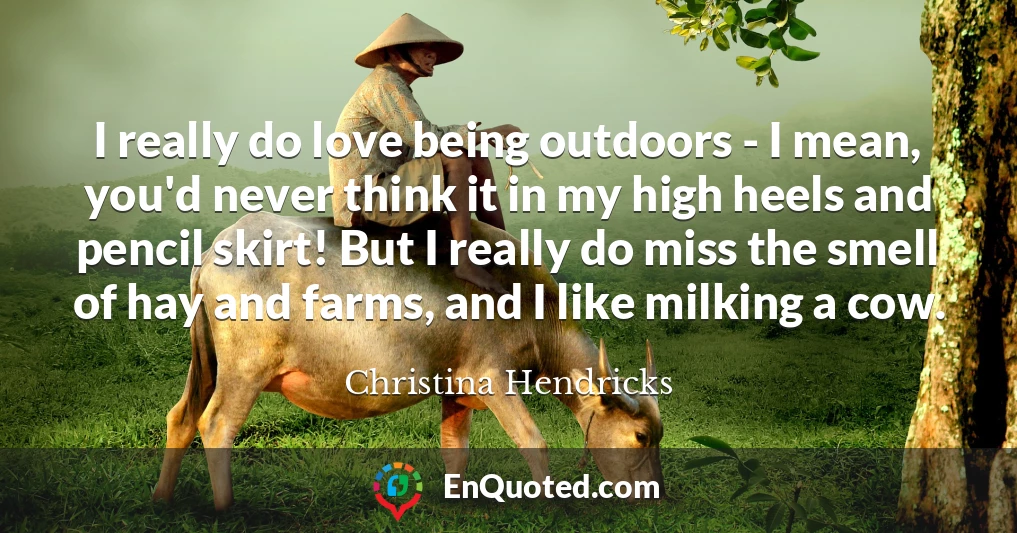 I really do love being outdoors - I mean, you'd never think it in my high heels and pencil skirt! But I really do miss the smell of hay and farms, and I like milking a cow.