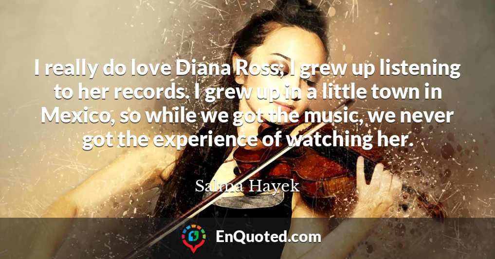 I really do love Diana Ross; I grew up listening to her records. I grew up in a little town in Mexico, so while we got the music, we never got the experience of watching her.