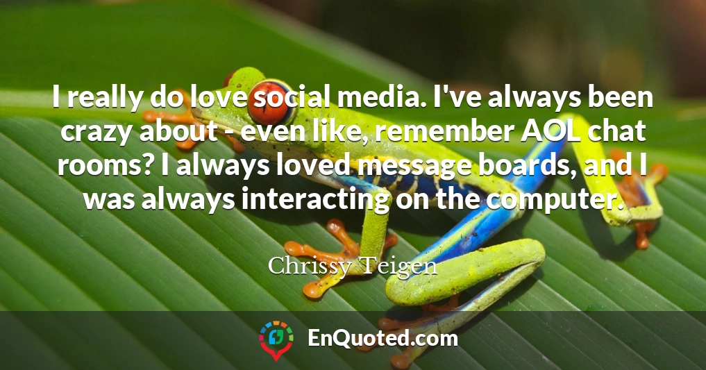 I really do love social media. I've always been crazy about - even like, remember AOL chat rooms? I always loved message boards, and I was always interacting on the computer.