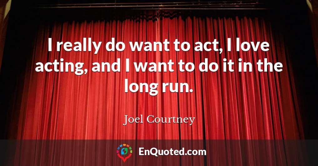 I really do want to act, I love acting, and I want to do it in the long run.