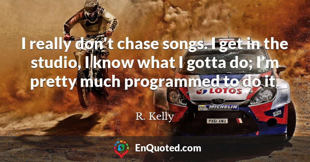 I really don't chase songs. I get in the studio, I know what I gotta do; I'm pretty much programmed to do it.
