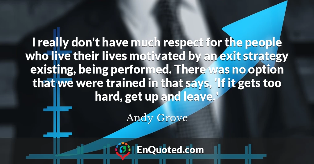 I really don't have much respect for the people who live their lives motivated by an exit strategy existing, being performed. There was no option that we were trained in that says, 'If it gets too hard, get up and leave.'
