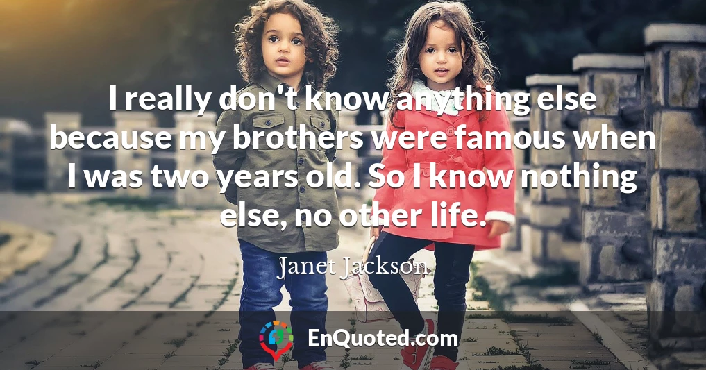I really don't know anything else because my brothers were famous when I was two years old. So I know nothing else, no other life.