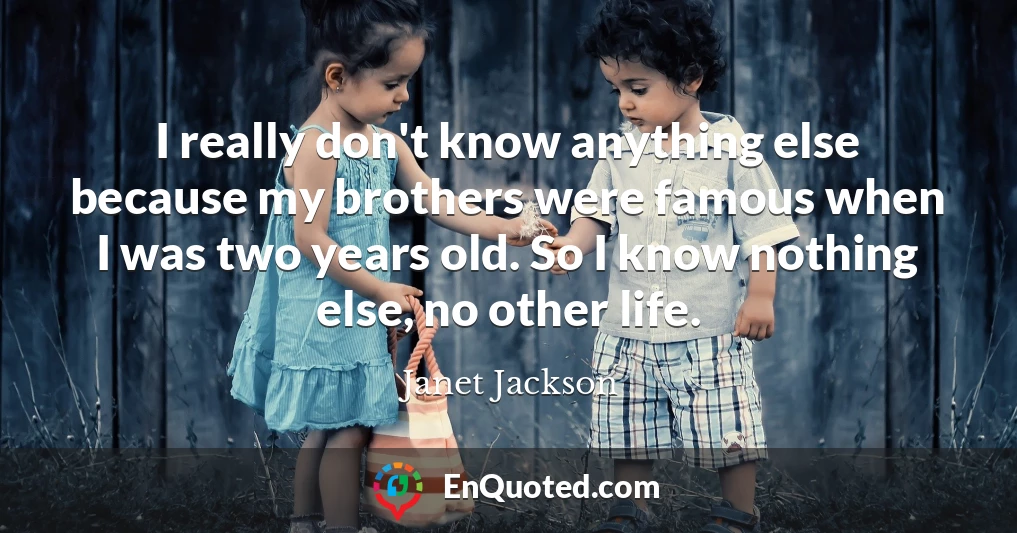 I really don't know anything else because my brothers were famous when I was two years old. So I know nothing else, no other life.