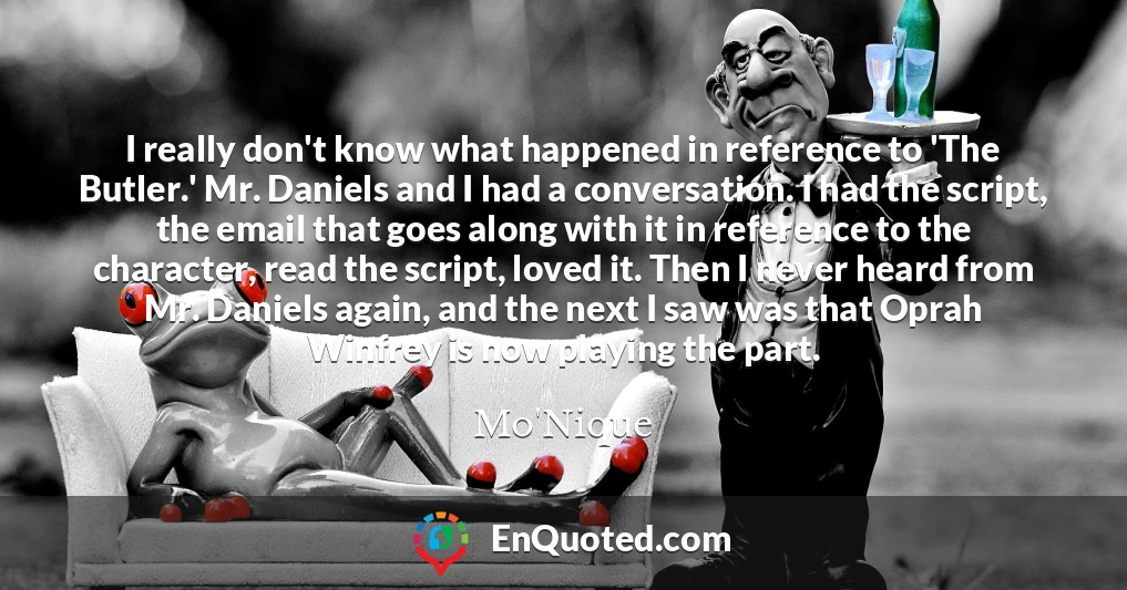 I really don't know what happened in reference to 'The Butler.' Mr. Daniels and I had a conversation. I had the script, the email that goes along with it in reference to the character, read the script, loved it. Then I never heard from Mr. Daniels again, and the next I saw was that Oprah Winfrey is now playing the part.