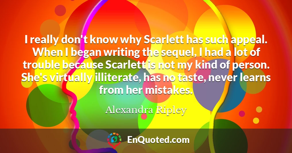 I really don't know why Scarlett has such appeal. When I began writing the sequel, I had a lot of trouble because Scarlett is not my kind of person. She's virtually illiterate, has no taste, never learns from her mistakes.