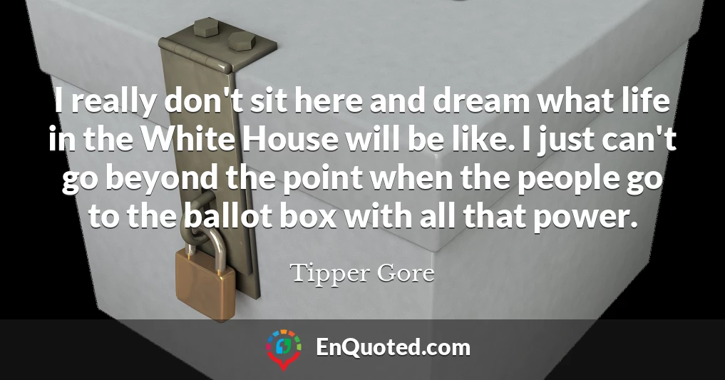 I really don't sit here and dream what life in the White House will be like. I just can't go beyond the point when the people go to the ballot box with all that power.