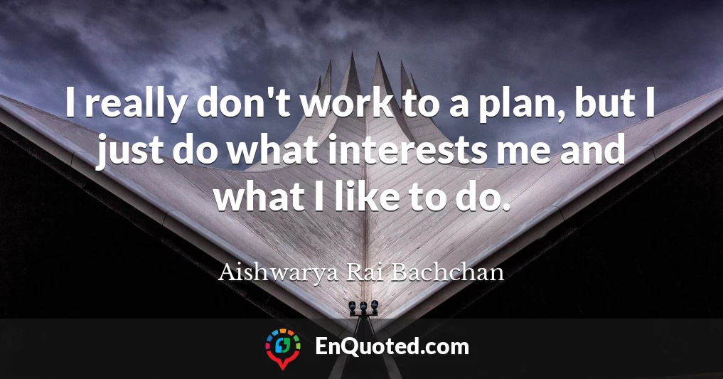 I really don't work to a plan, but I just do what interests me and what I like to do.