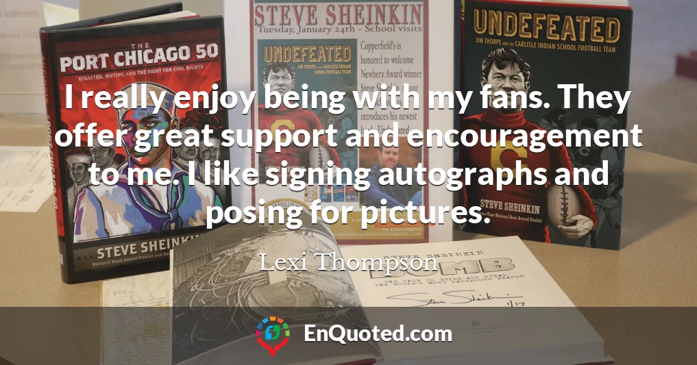 I really enjoy being with my fans. They offer great support and encouragement to me. I like signing autographs and posing for pictures.