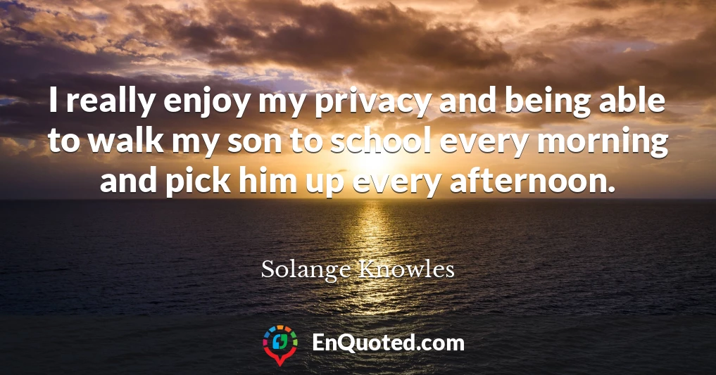 I really enjoy my privacy and being able to walk my son to school every morning and pick him up every afternoon.