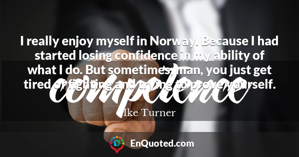 I really enjoy myself in Norway. Because I had started losing confidence in my ability of what I do. But sometimes, man, you just get tired of fighting and trying to prove yourself.