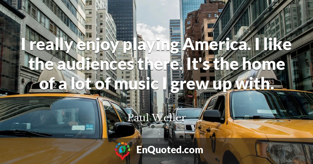 I really enjoy playing America. I like the audiences there. It's the home of a lot of music I grew up with.