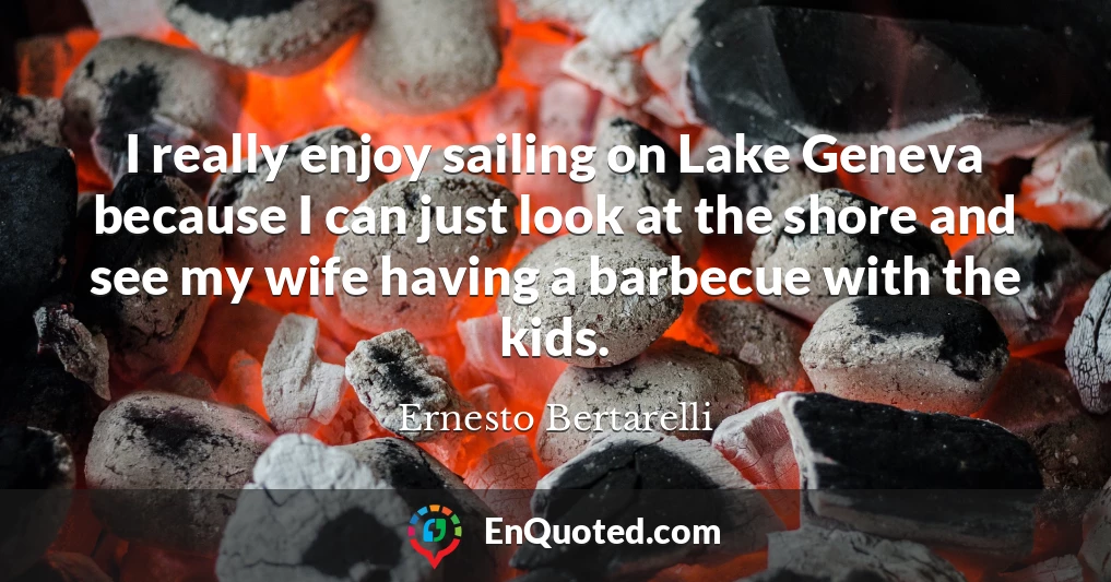 I really enjoy sailing on Lake Geneva because I can just look at the shore and see my wife having a barbecue with the kids.