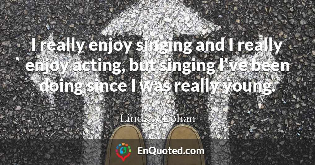 I really enjoy singing and I really enjoy acting, but singing I've been doing since I was really young.
