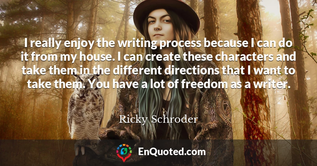 I really enjoy the writing process because I can do it from my house. I can create these characters and take them in the different directions that I want to take them. You have a lot of freedom as a writer.