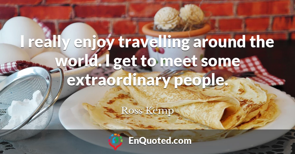 I really enjoy travelling around the world. I get to meet some extraordinary people.