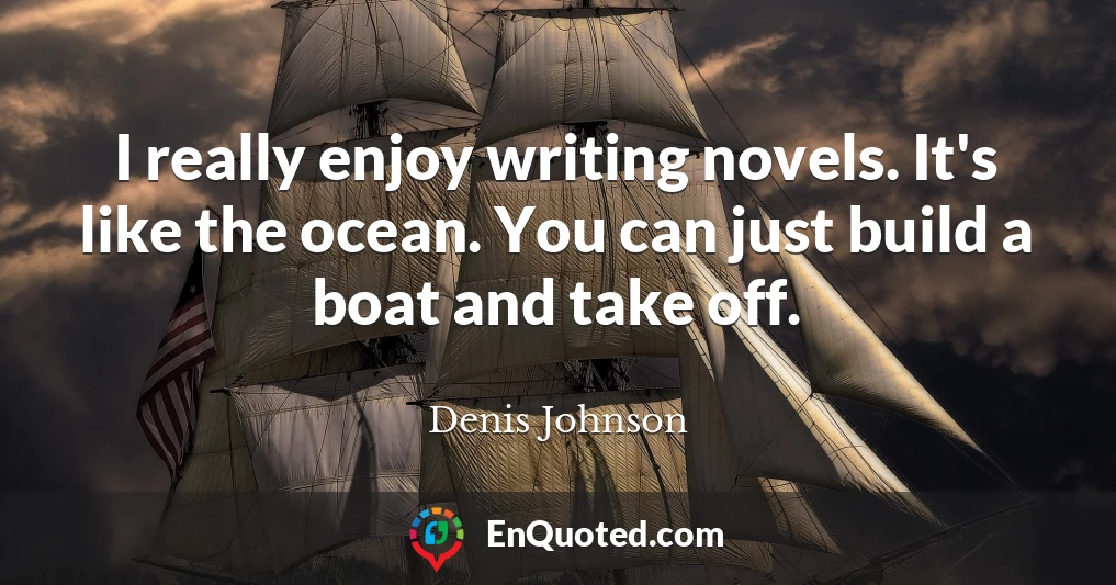 I really enjoy writing novels. It's like the ocean. You can just build a boat and take off.