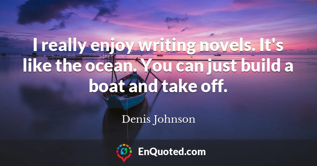 I really enjoy writing novels. It's like the ocean. You can just build a boat and take off.