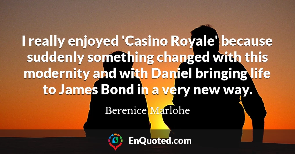 I really enjoyed 'Casino Royale' because suddenly something changed with this modernity and with Daniel bringing life to James Bond in a very new way.
