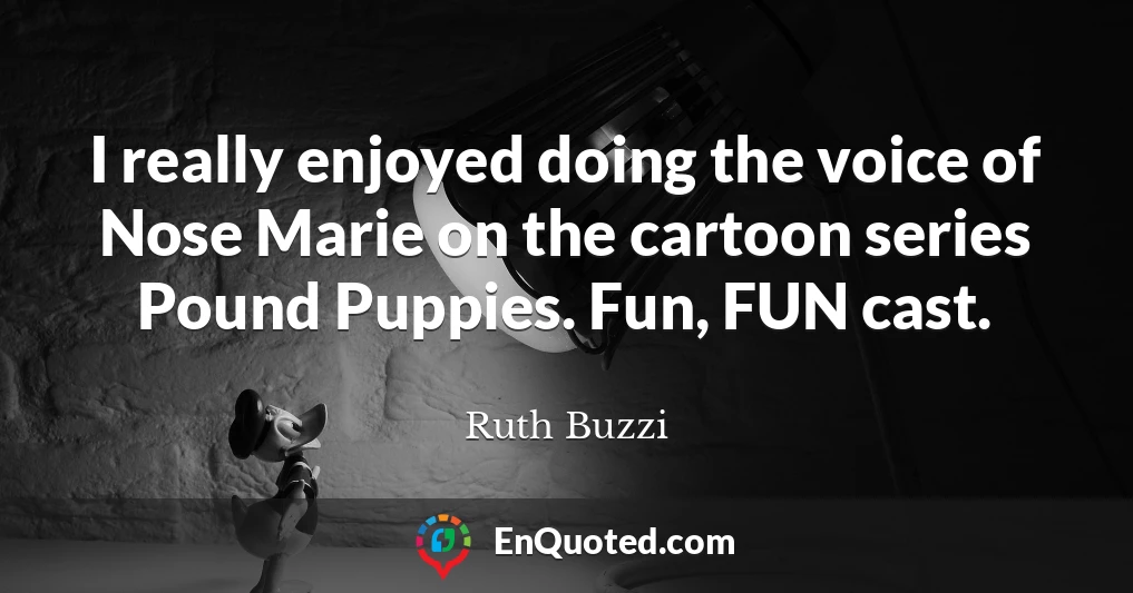 I really enjoyed doing the voice of Nose Marie on the cartoon series Pound Puppies. Fun, FUN cast.