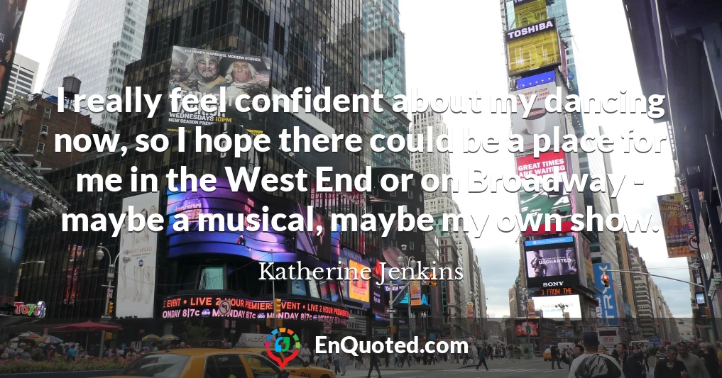 I really feel confident about my dancing now, so I hope there could be a place for me in the West End or on Broadway - maybe a musical, maybe my own show.