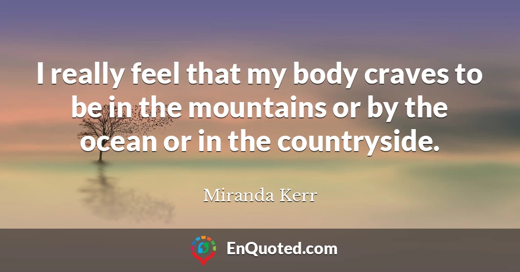 I really feel that my body craves to be in the mountains or by the ocean or in the countryside.