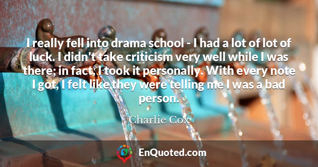 I really fell into drama school - I had a lot of lot of luck. I didn't take criticism very well while I was there; in fact, I took it personally. With every note I got, I felt like they were telling me I was a bad person.