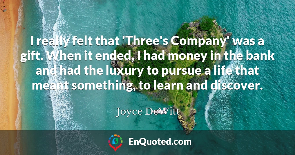 I really felt that 'Three's Company' was a gift. When it ended, I had money in the bank and had the luxury to pursue a life that meant something, to learn and discover.