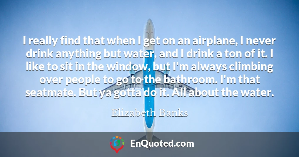 I really find that when I get on an airplane, I never drink anything but water, and I drink a ton of it. I like to sit in the window, but I'm always climbing over people to go to the bathroom. I'm that seatmate. But ya gotta do it. All about the water.