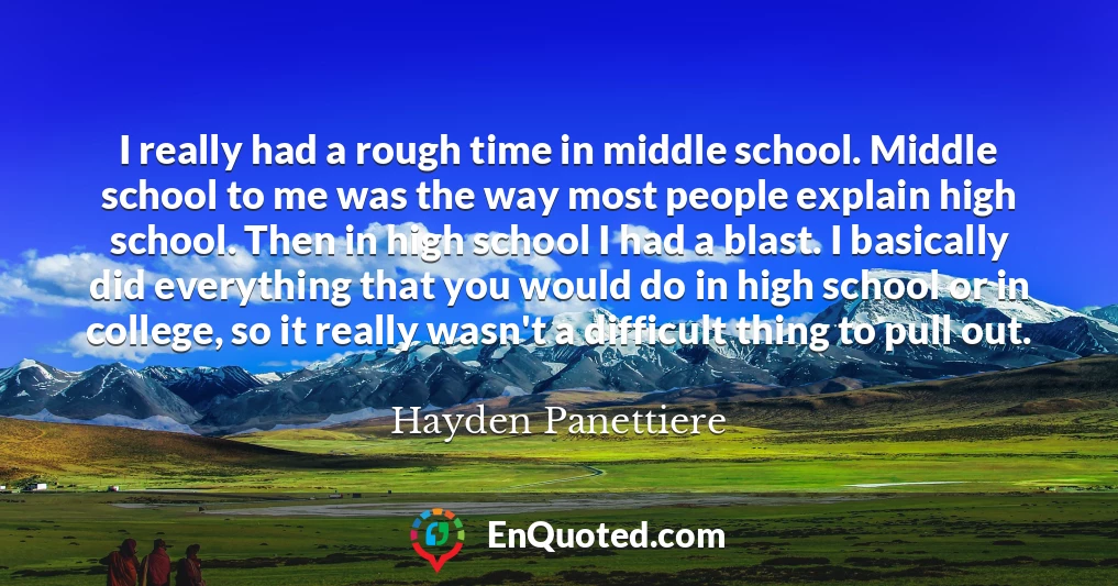 I really had a rough time in middle school. Middle school to me was the way most people explain high school. Then in high school I had a blast. I basically did everything that you would do in high school or in college, so it really wasn't a difficult thing to pull out.