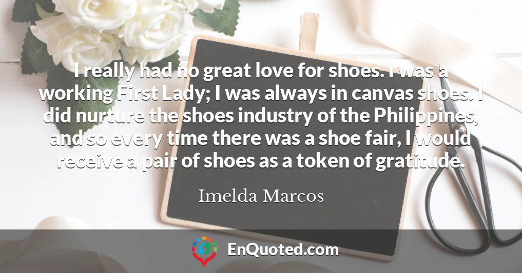 I really had no great love for shoes. I was a working First Lady; I was always in canvas shoes. I did nurture the shoes industry of the Philippines, and so every time there was a shoe fair, I would receive a pair of shoes as a token of gratitude.