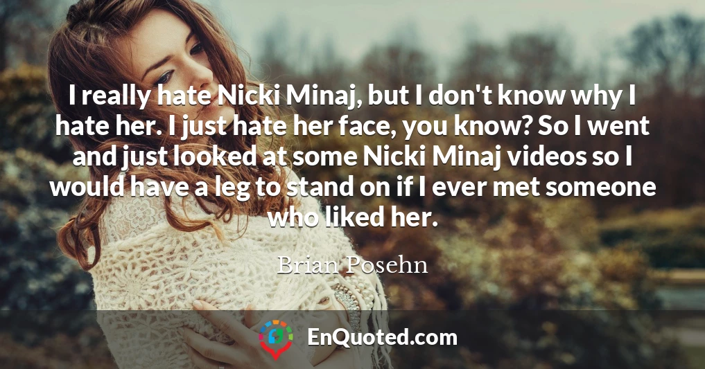 I really hate Nicki Minaj, but I don't know why I hate her. I just hate her face, you know? So I went and just looked at some Nicki Minaj videos so I would have a leg to stand on if I ever met someone who liked her.