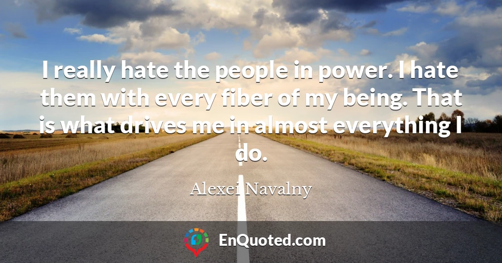 I really hate the people in power. I hate them with every fiber of my being. That is what drives me in almost everything I do.