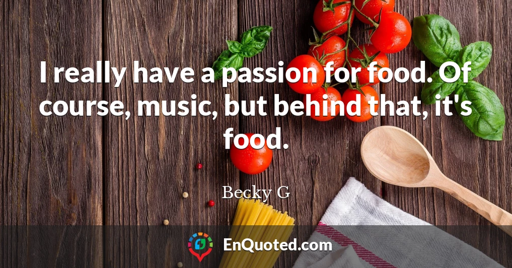 I really have a passion for food. Of course, music, but behind that, it's food.