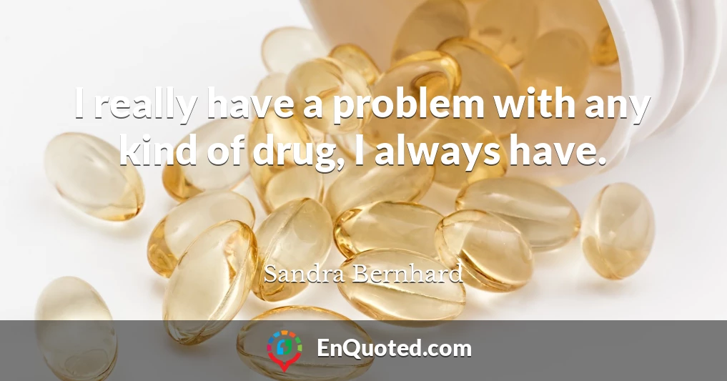 I really have a problem with any kind of drug, I always have.