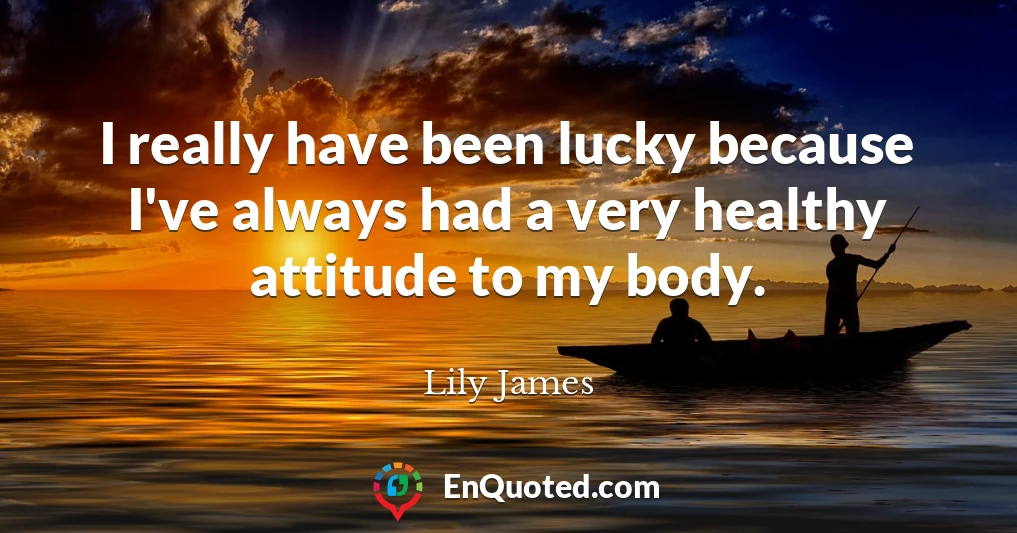 I really have been lucky because I've always had a very healthy attitude to my body.